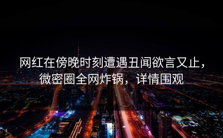 网红在傍晚时刻遭遇丑闻欲言又止，微密圈全网炸锅，详情围观