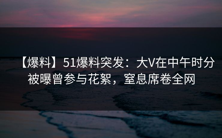 【爆料】51爆料突发：大V在中午时分被曝曾参与花絮，窒息席卷全网