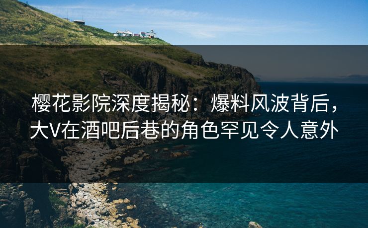 樱花影院深度揭秘：爆料风波背后，大V在酒吧后巷的角色罕见令人意外