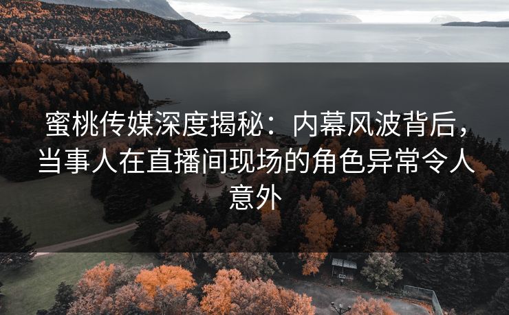 蜜桃传媒深度揭秘：内幕风波背后，当事人在直播间现场的角色异常令人意外