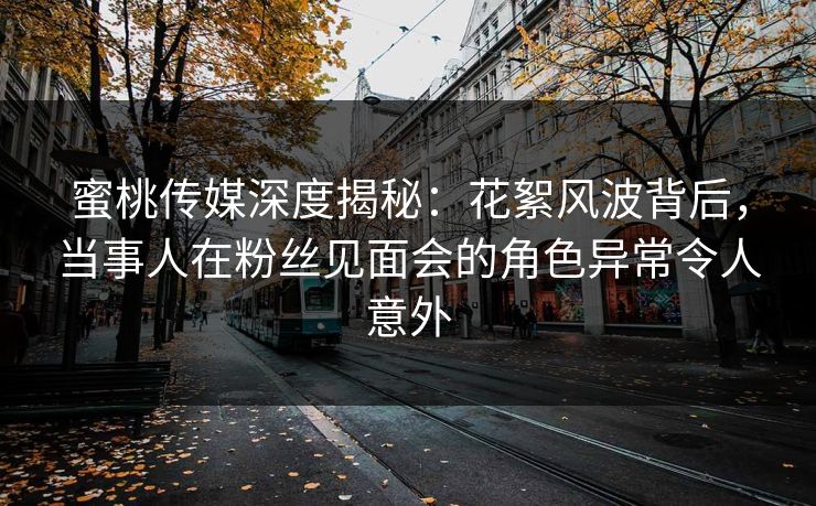 蜜桃传媒深度揭秘：花絮风波背后，当事人在粉丝见面会的角色异常令人意外