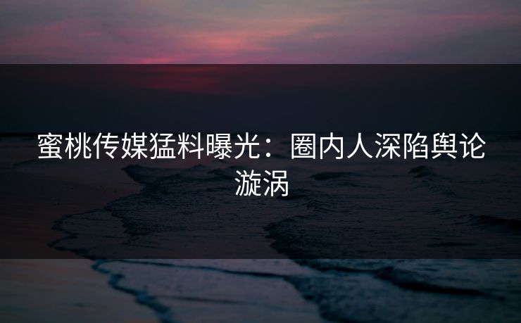 蜜桃传媒猛料曝光:圈内人深陷舆论漩涡 蜜桃传媒猛料曝光:圈内人深陷舆论漩涡