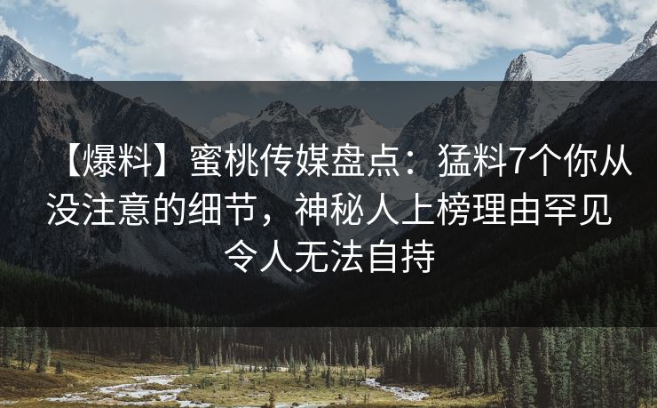 【爆料】蜜桃传媒盘点：猛料7个你从没注意的细节，神秘人上榜理由罕见令人无法自持