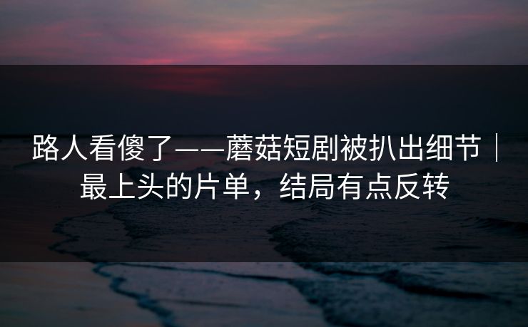 路人看傻了——蘑菇短剧被扒出细节｜最上头的片单，结局有点反转