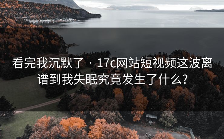 看完我沉默了 · 17c网站短视频这波离谱到我失眠究竟发生了什么?