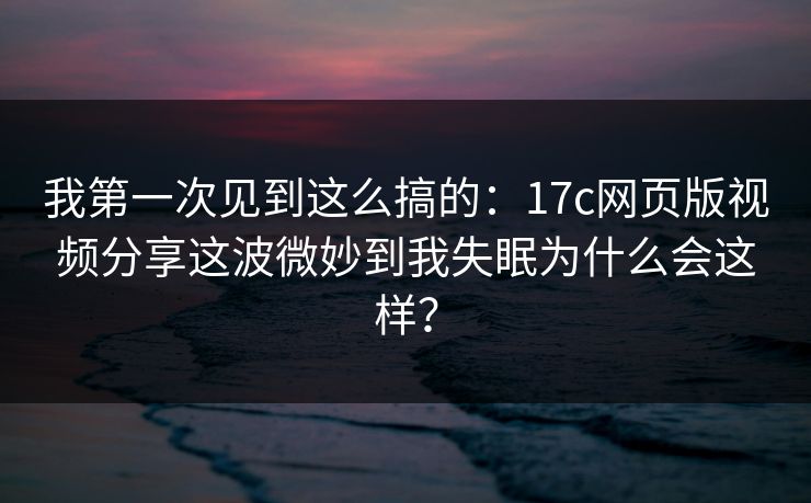 我第一次见到这么搞的：17c网页版视频分享这波微妙到我失眠为什么会这样？