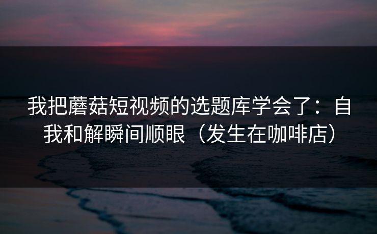 我把蘑菇短视频的选题库学会了：自我和解瞬间顺眼（发生在咖啡店）