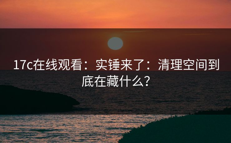 17c在线观看:实锤来了:清理空间到底在藏什么? 17c在线观看:实锤来了:清理空间到底在藏什么?