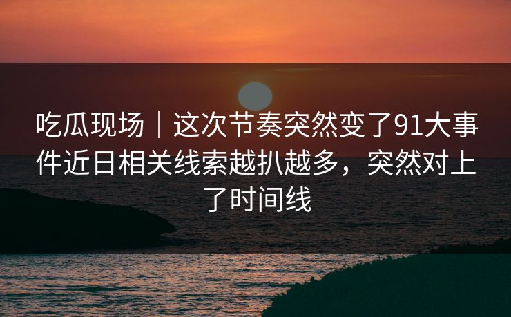 吃瓜现场｜这次节奏突然变了91大事件近日相关线索越扒越多，突然对上了时间线
