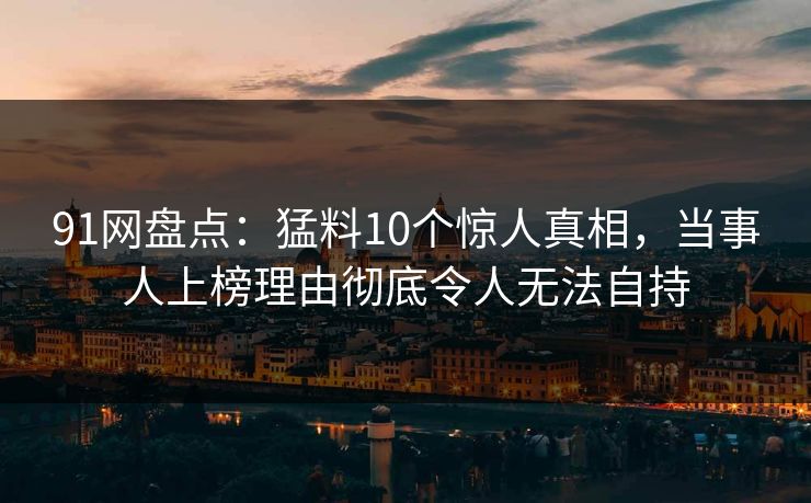 91网盘点：猛料10个惊人真相，当事人上榜理由彻底令人无法自持