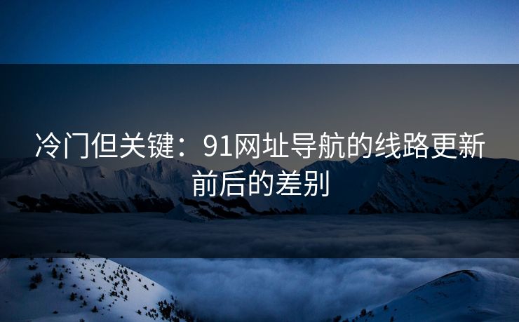 冷门但关键：91网址导航的线路更新前后的差别
